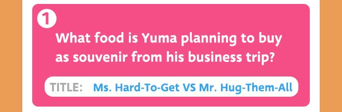 1: What food is Yuma planning to buy as souvenir from his business trip? / TITLE: Ms. Hard-To-Get VS Mr. Hug-Them-All