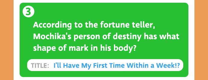 3: According to the fortune teller, Mochika's person of destiny has what shape of mark in his body? / TITLE: I'll Have My First Time Within a Week!?