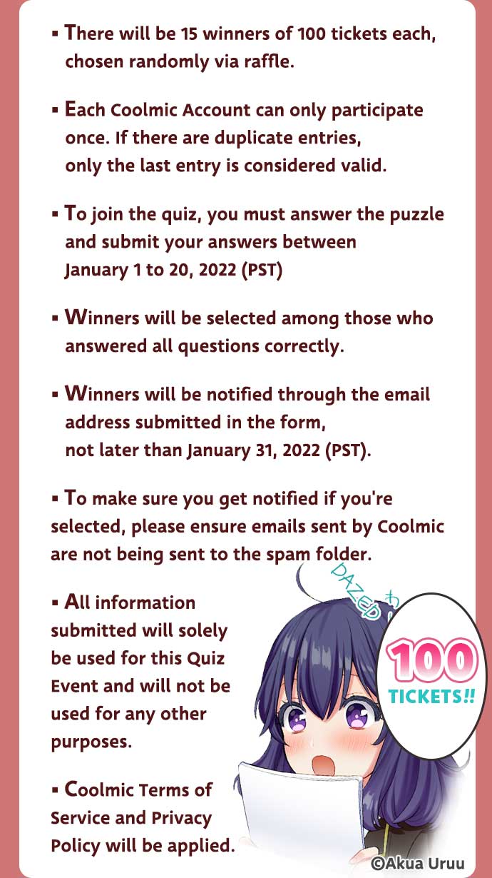 *There will be 15 winners of 100 tickets each, chosen randomly via raffle. / *Each Coolmic Account can only participate once. If there are duplicate entries, only the last entry is considered valid. / *To join the quiz, you must answer the puzzle and submit your answers between January 1 to 20, 2022 (PST) / *Winners will be selected among those who answered all questions correctly. / *Winners will be notified through the email address submitted in the form, not later than January 31, 2022 (PST). / *To make sure you get notified if you're selected, please ensure emails sent by Coolmic are not being sent to the spam folder. / *All information submitted will solely be used for this Quiz Event and will not be used for any other purposes. / *Coolmic Terms of Service and Privacy Policy will be applied. / '100 TICKETS!!' ©Akua Uruu